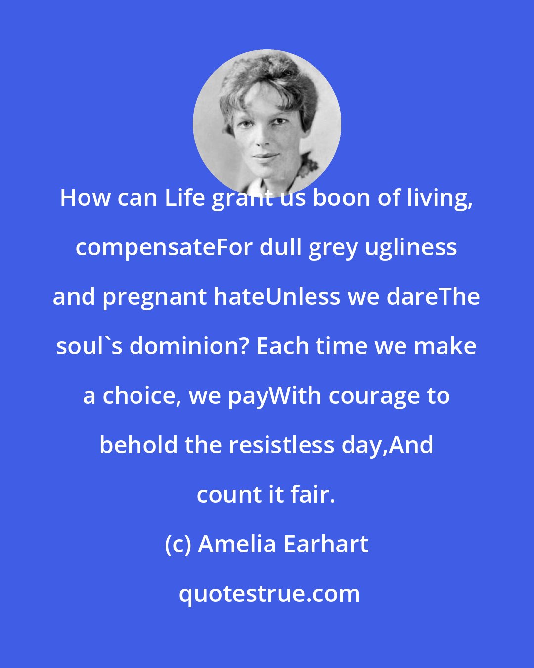 Amelia Earhart: How can Life grant us boon of living, compensateFor dull grey ugliness and pregnant hateUnless we dareThe soul's dominion? Each time we make a choice, we payWith courage to behold the resistless day,And count it fair.