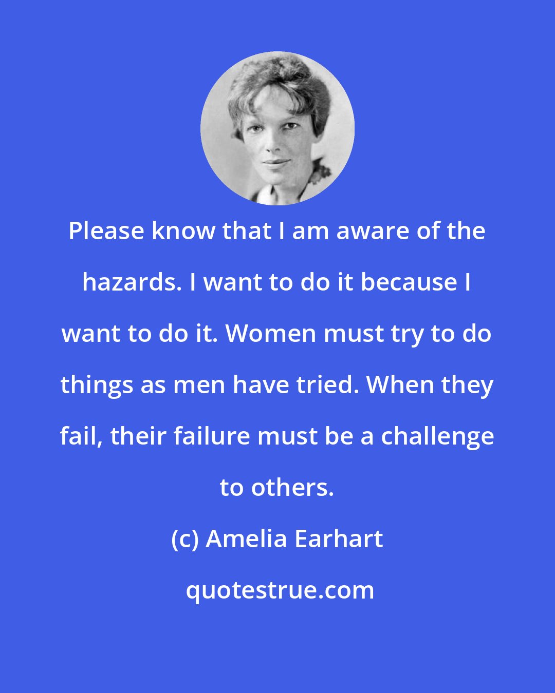 Amelia Earhart: Please know that I am aware of the hazards. I want to do it because I want to do it. Women must try to do things as men have tried. When they fail, their failure must be a challenge to others.