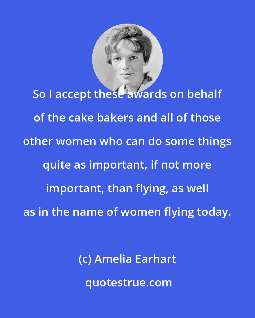 Amelia Earhart: So I accept these awards on behalf of the cake bakers and all of those other women who can do some things quite as important, if not more important, than flying, as well as in the name of women flying today.