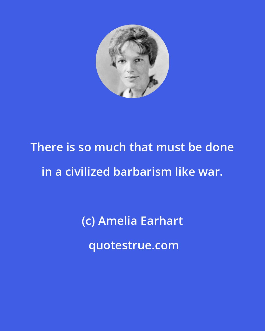 Amelia Earhart: There is so much that must be done in a civilized barbarism like war.