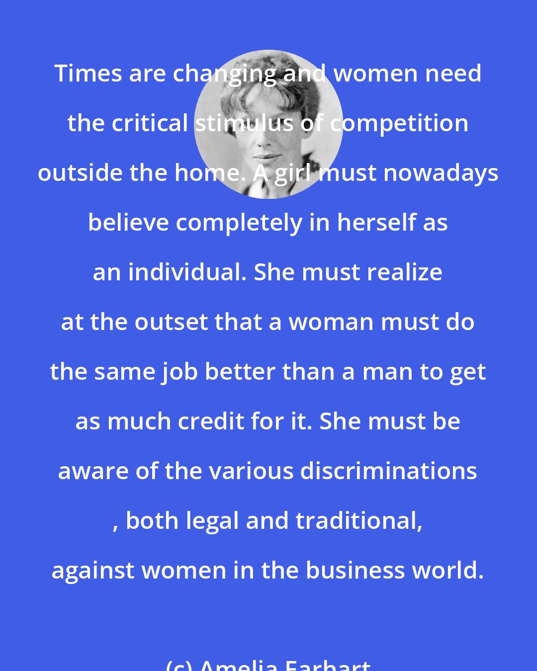 Amelia Earhart: Times are changing and women need the critical stimulus of competition outside the home. A girl must nowadays believe completely in herself as an individual. She must realize at the outset that a woman must do the same job better than a man to get as much credit for it. She must be aware of the various discriminations , both legal and traditional, against women in the business world.