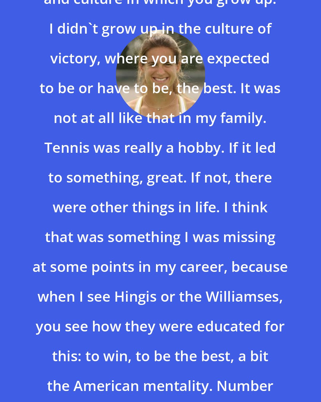 Amelie Mauresmo: Another factor is the education and culture in which you grow up. I didn't grow up in the culture of victory, where you are expected to be or have to be, the best. It was not at all like that in my family. Tennis was really a hobby. If it led to something, great. If not, there were other things in life. I think that was something I was missing at some points in my career, because when I see Hingis or the Williamses, you see how they were educated for this: to win, to be the best, a bit the American mentality. Number one. Number one. Number one. I didn't have this.
