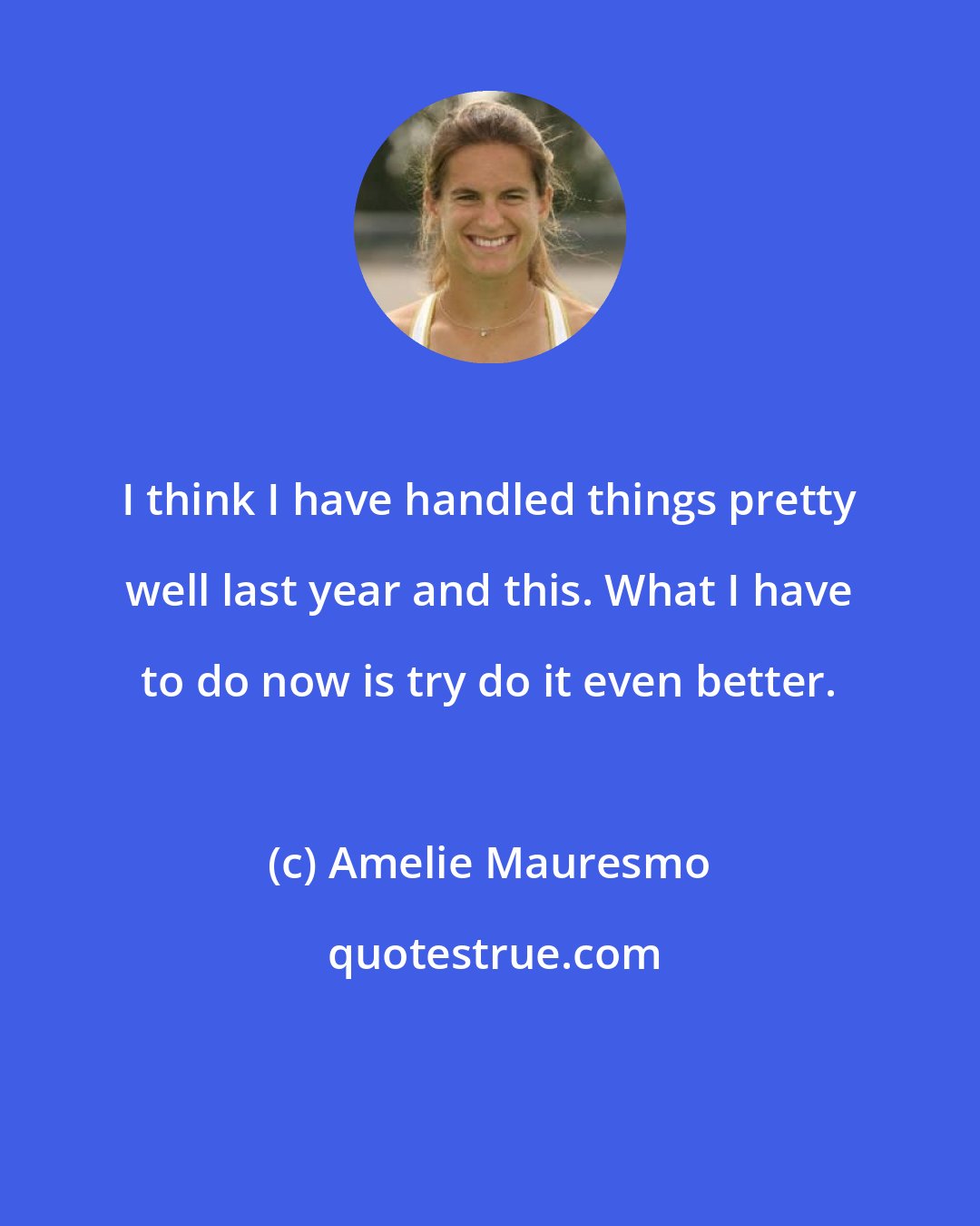 Amelie Mauresmo: I think I have handled things pretty well last year and this. What I have to do now is try do it even better.