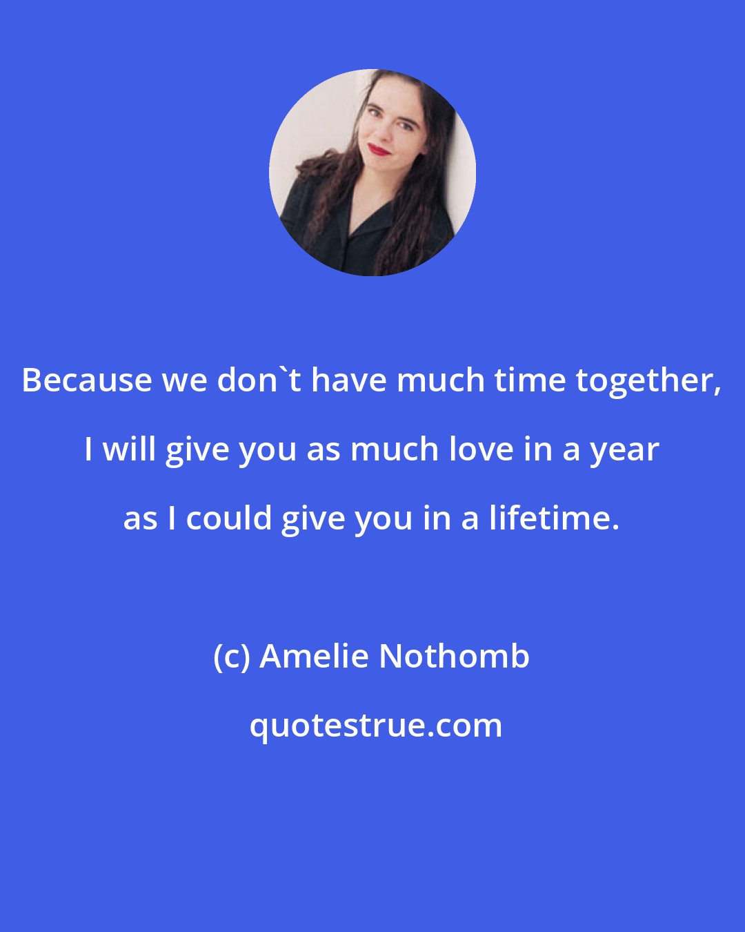 Amelie Nothomb: Because we don't have much time together, I will give you as much love in a year as I could give you in a lifetime.