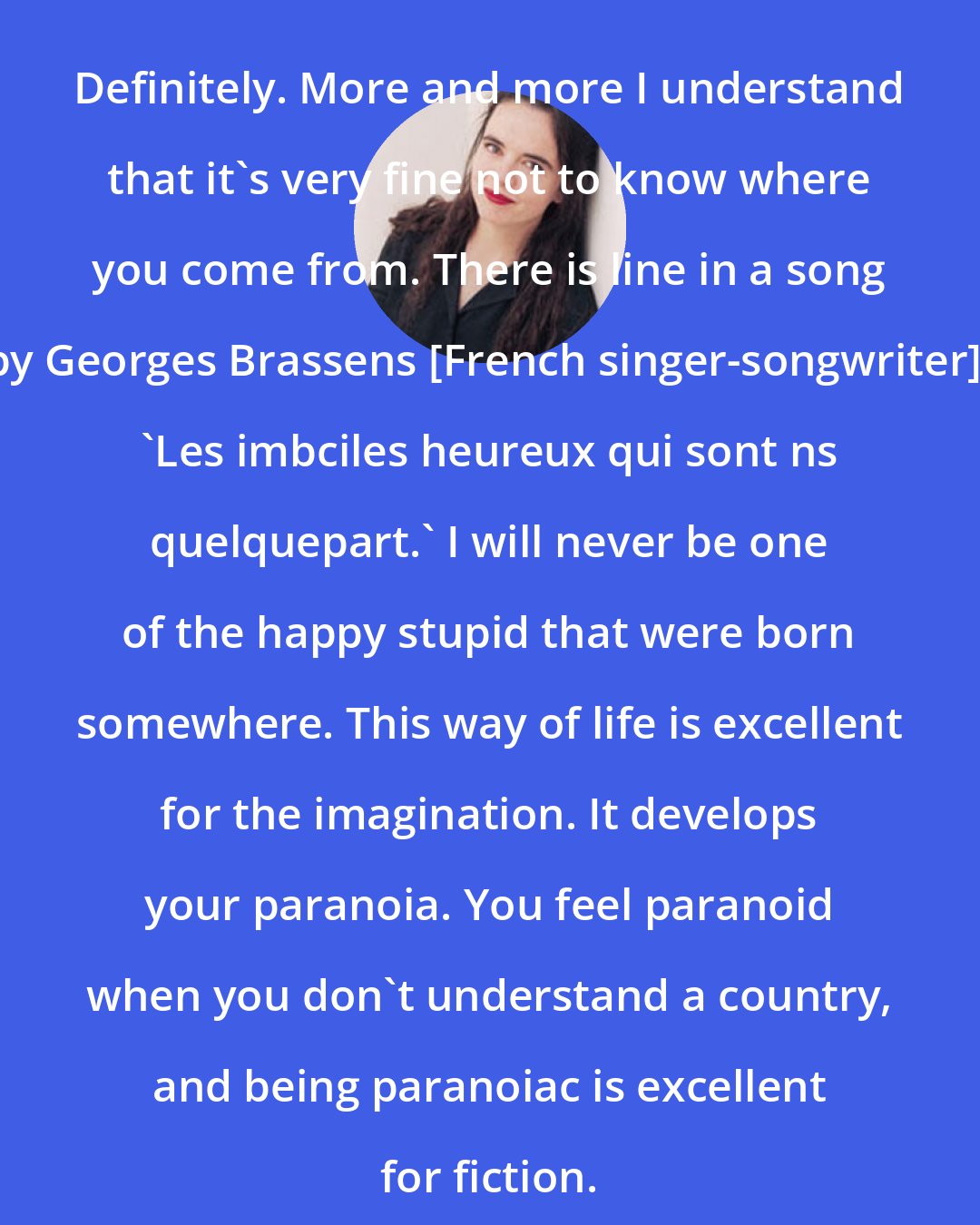 Amelie Nothomb: Definitely. More and more I understand that it's very fine not to know where you come from. There is line in a song by Georges Brassens [French singer-songwriter]: 'Les imbciles heureux qui sont ns quelquepart.' I will never be one of the happy stupid that were born somewhere. This way of life is excellent for the imagination. It develops your paranoia. You feel paranoid when you don't understand a country, and being paranoiac is excellent for fiction.