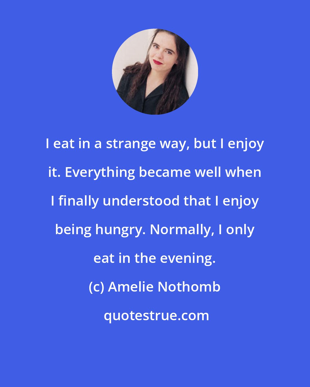 Amelie Nothomb: I eat in a strange way, but I enjoy it. Everything became well when I finally understood that I enjoy being hungry. Normally, I only eat in the evening.