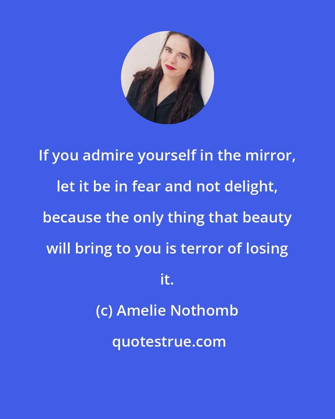 Amelie Nothomb: If you admire yourself in the mirror, let it be in fear and not delight, because the only thing that beauty will bring to you is terror of losing it.