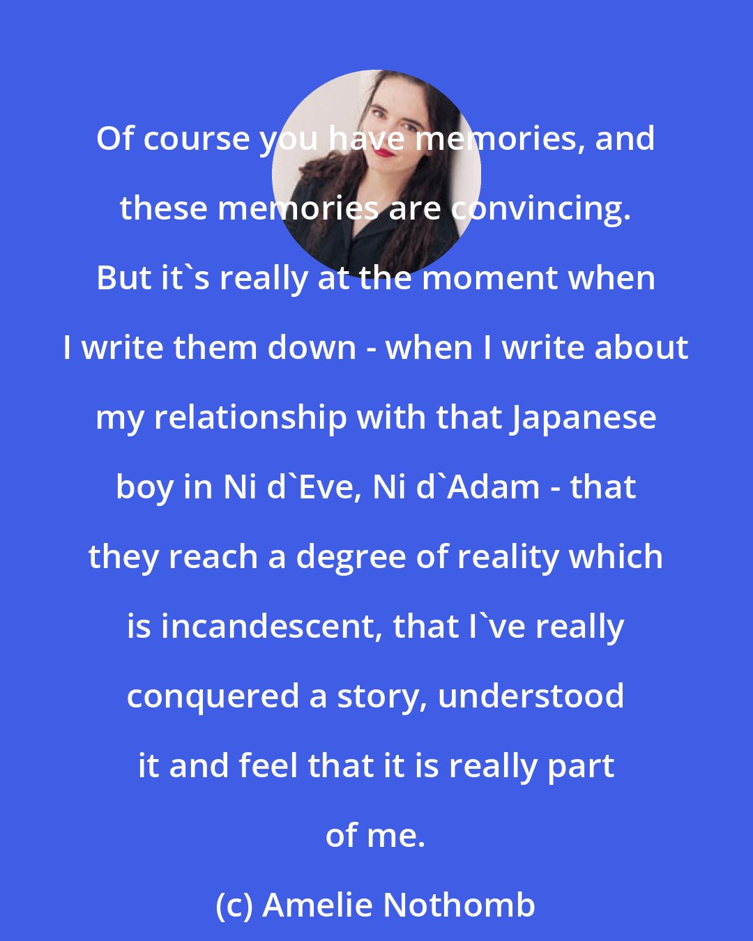 Amelie Nothomb: Of course you have memories, and these memories are convincing. But it's really at the moment when I write them down - when I write about my relationship with that Japanese boy in Ni d'Eve, Ni d'Adam - that they reach a degree of reality which is incandescent, that I've really conquered a story, understood it and feel that it is really part of me.