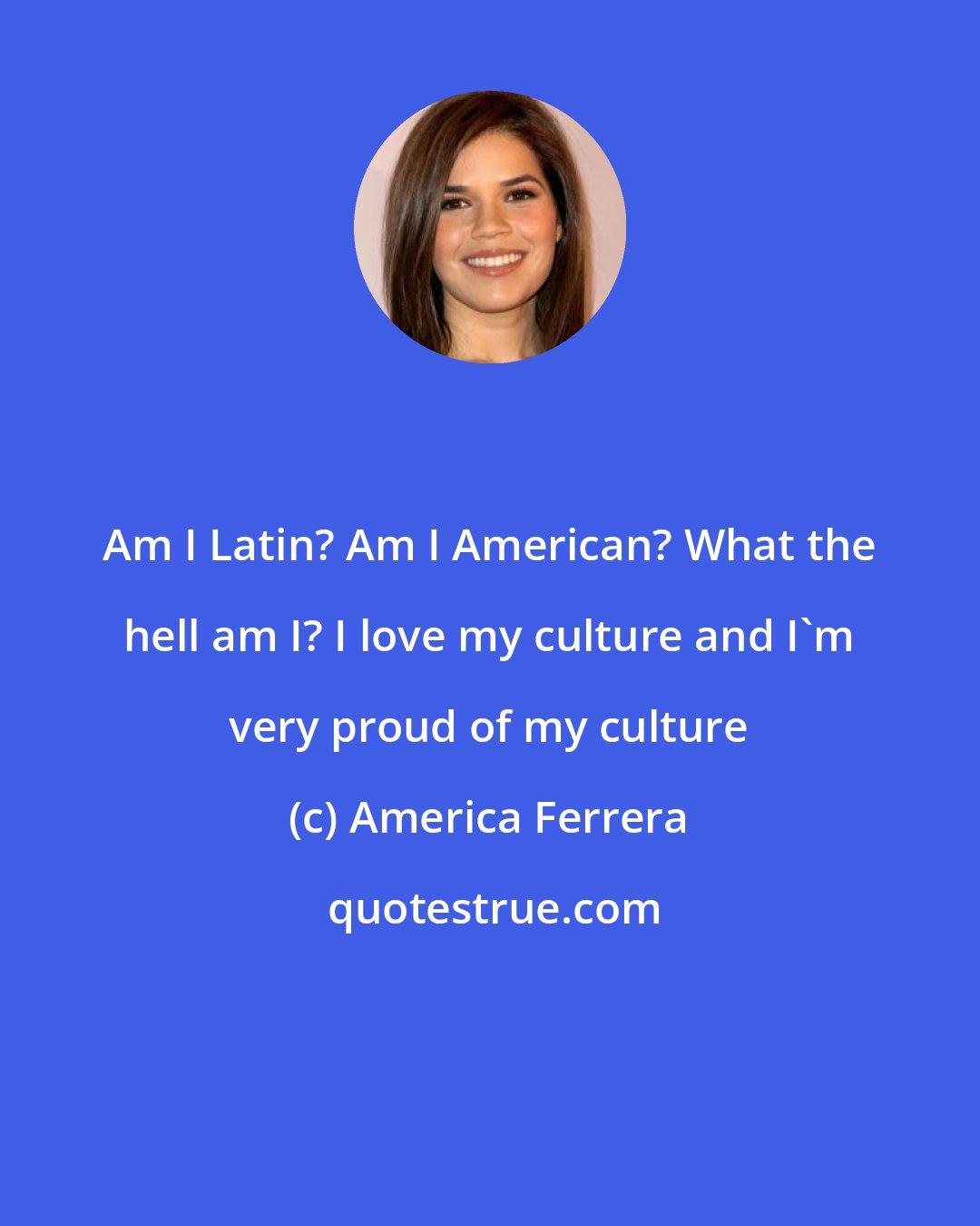 America Ferrera: Am I Latin? Am I American? What the hell am I? I love my culture and I'm very proud of my culture