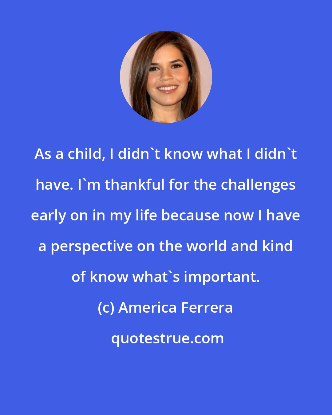 America Ferrera: As a child, I didn't know what I didn't have. I'm thankful for the challenges early on in my life because now I have a perspective on the world and kind of know what's important.