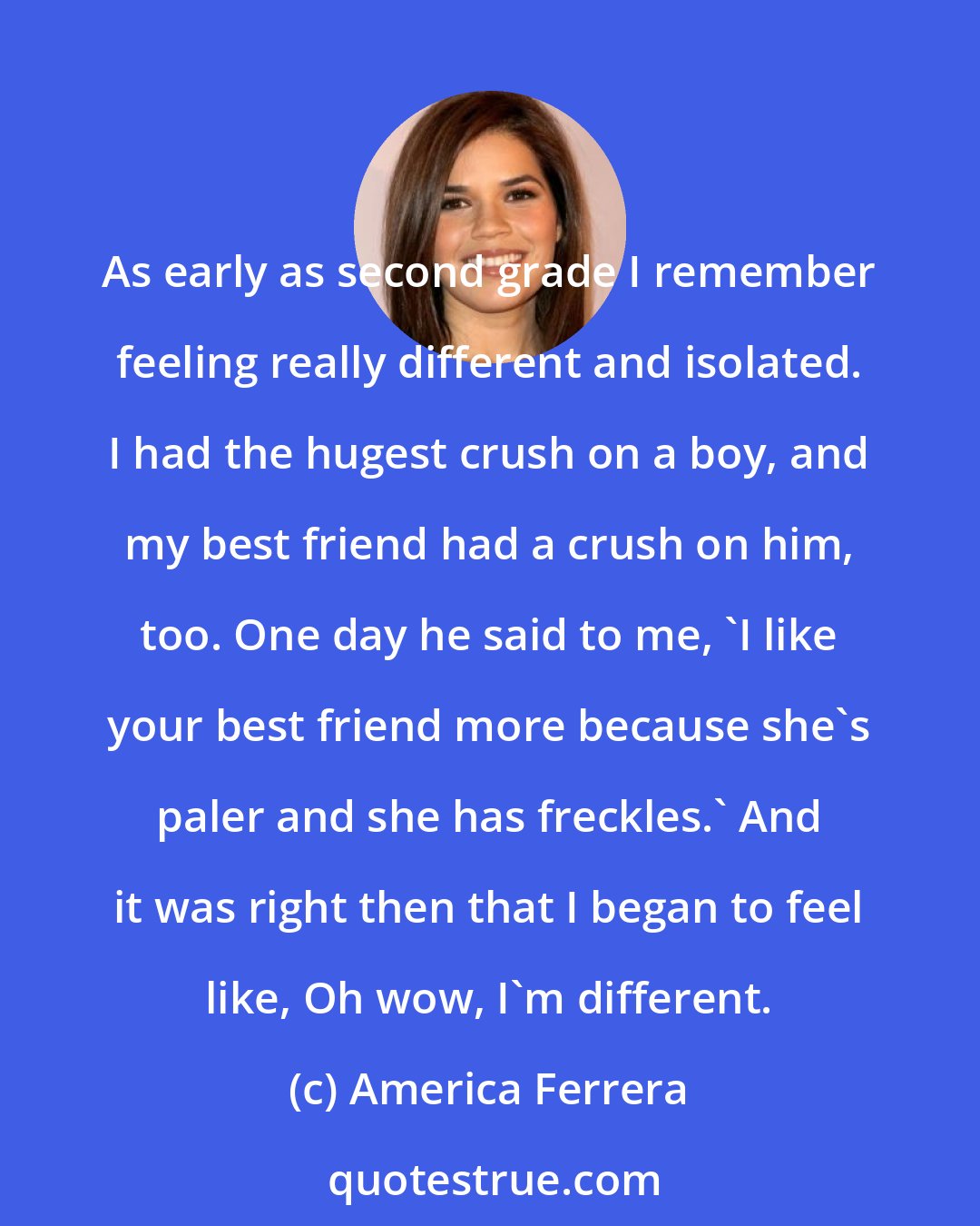 America Ferrera: As early as second grade I remember feeling really different and isolated. I had the hugest crush on a boy, and my best friend had a crush on him, too. One day he said to me, 'I like your best friend more because she's paler and she has freckles.' And it was right then that I began to feel like, Oh wow, I'm different.