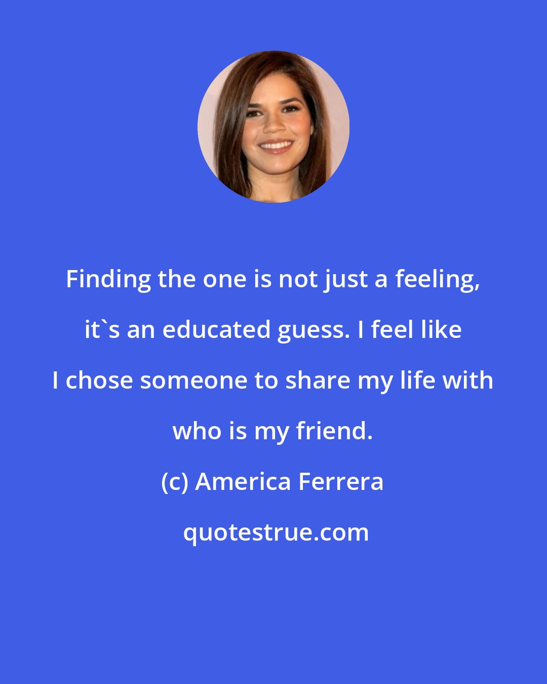 America Ferrera: Finding the one is not just a feeling, it's an educated guess. I feel like I chose someone to share my life with who is my friend.