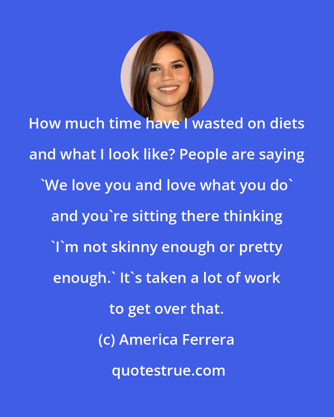 America Ferrera: How much time have I wasted on diets and what I look like? People are saying 'We love you and love what you do' and you're sitting there thinking 'I'm not skinny enough or pretty enough.' It's taken a lot of work to get over that.