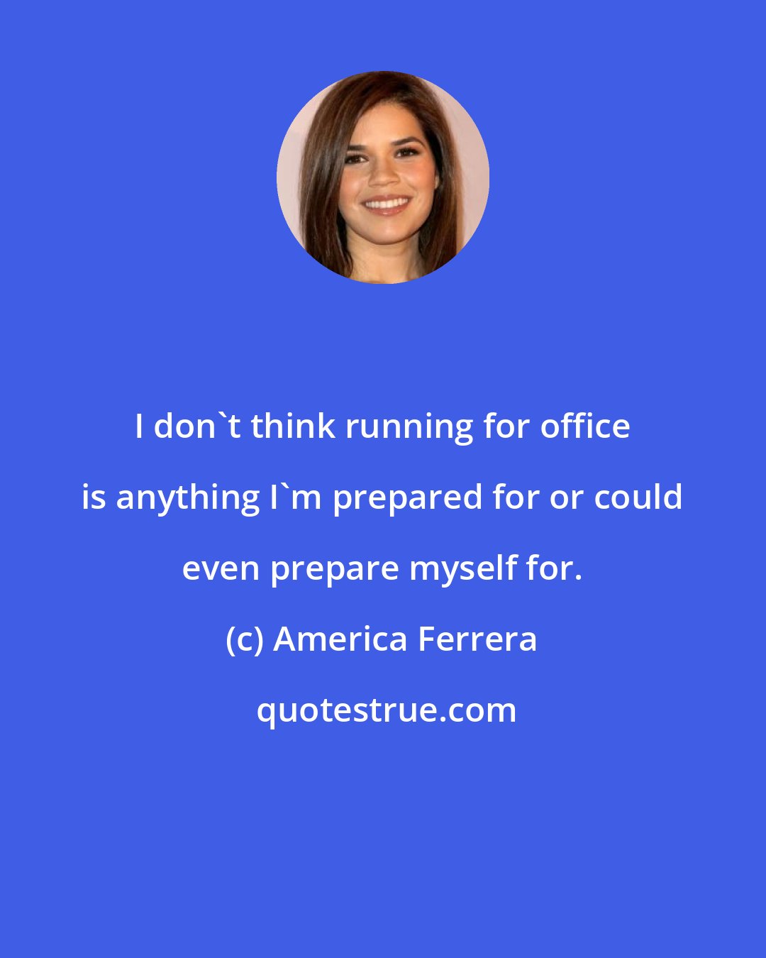 America Ferrera: I don't think running for office is anything I'm prepared for or could even prepare myself for.