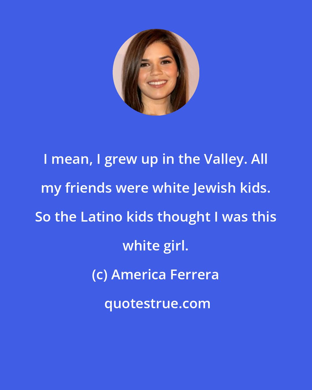 America Ferrera: I mean, I grew up in the Valley. All my friends were white Jewish kids. So the Latino kids thought I was this white girl.