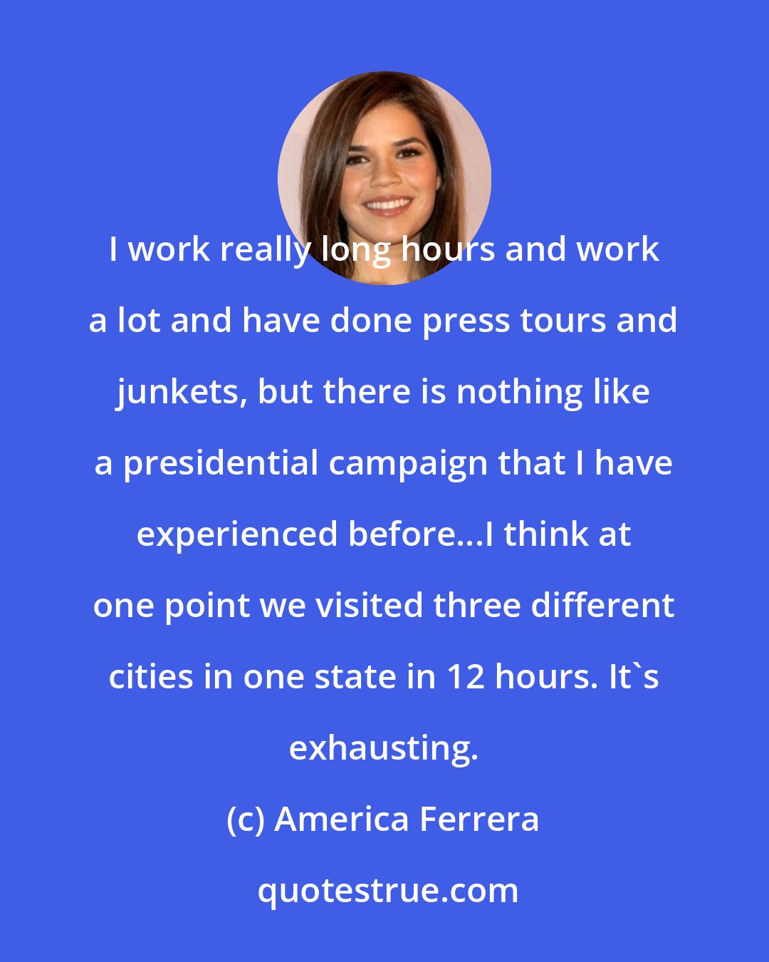 America Ferrera: I work really long hours and work a lot and have done press tours and junkets, but there is nothing like a presidential campaign that I have experienced before...I think at one point we visited three different cities in one state in 12 hours. It's exhausting.