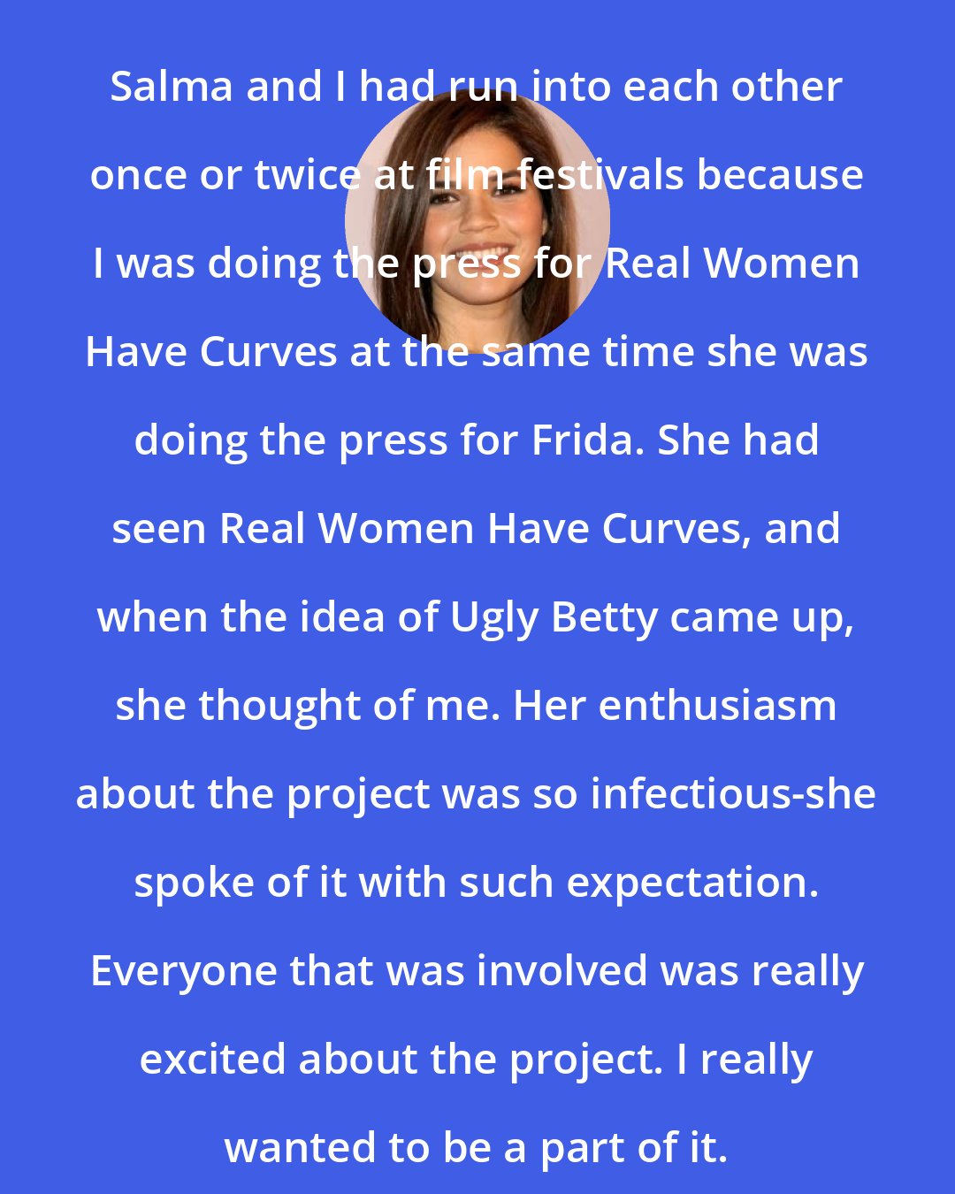 America Ferrera: Salma and I had run into each other once or twice at film festivals because I was doing the press for Real Women Have Curves at the same time she was doing the press for Frida. She had seen Real Women Have Curves, and when the idea of Ugly Betty came up, she thought of me. Her enthusiasm about the project was so infectious-she spoke of it with such expectation. Everyone that was involved was really excited about the project. I really wanted to be a part of it.