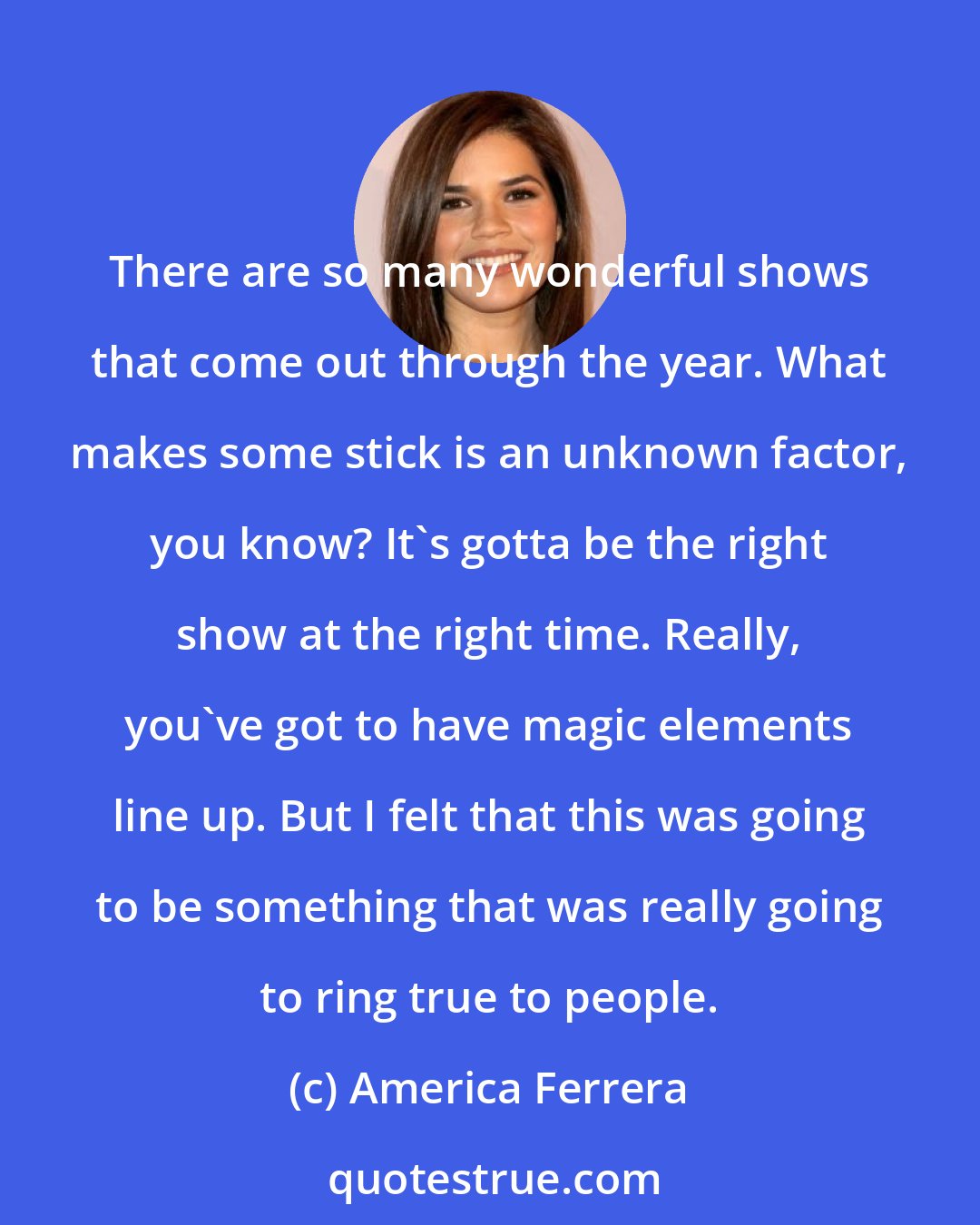 America Ferrera: There are so many wonderful shows that come out through the year. What makes some stick is an unknown factor, you know? It's gotta be the right show at the right time. Really, you've got to have magic elements line up. But I felt that this was going to be something that was really going to ring true to people.