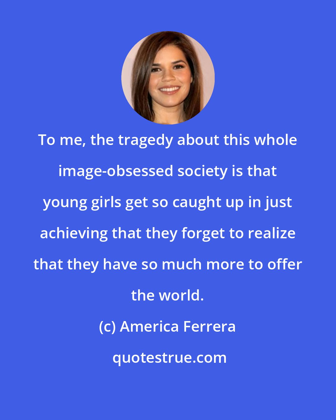 America Ferrera: To me, the tragedy about this whole image-obsessed society is that young girls get so caught up in just achieving that they forget to realize that they have so much more to offer the world.