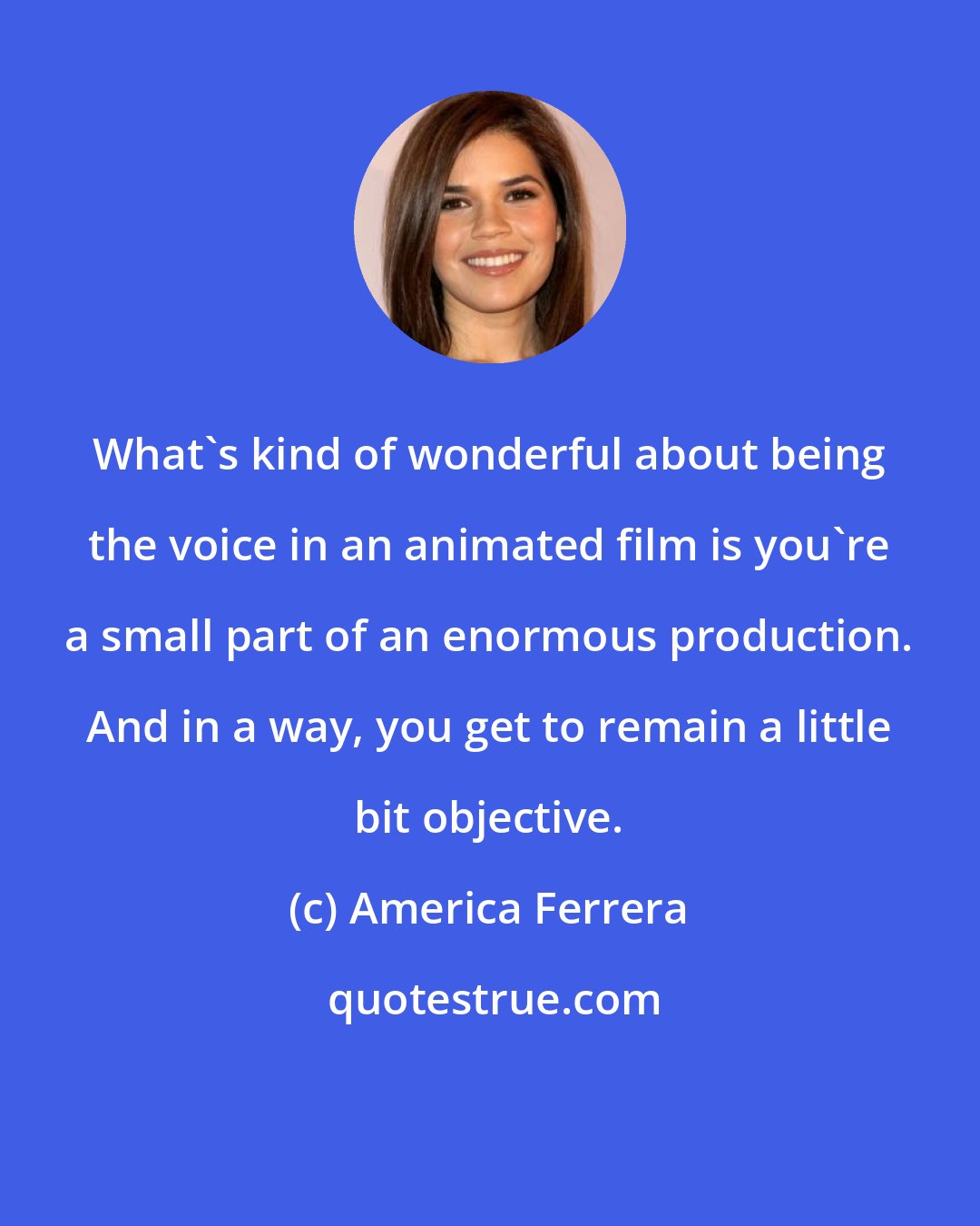 America Ferrera: What's kind of wonderful about being the voice in an animated film is you're a small part of an enormous production. And in a way, you get to remain a little bit objective.