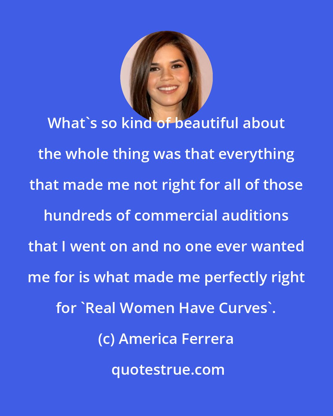 America Ferrera: What's so kind of beautiful about the whole thing was that everything that made me not right for all of those hundreds of commercial auditions that I went on and no one ever wanted me for is what made me perfectly right for 'Real Women Have Curves'.