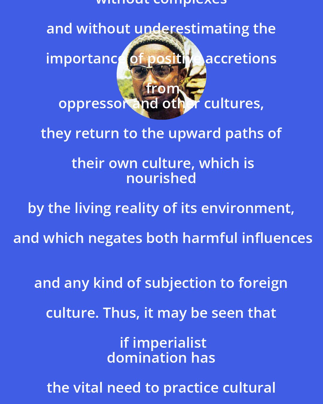 Amilcar Cabral: A people who free themselves from foreign domination will be free culturally only if,
 without complexes and without underestimating the importance of positive accretions from
 oppressor and other cultures, they return to the upward paths of their own culture, which is
 nourished by the living reality of its environment, and which negates both harmful influences
 and any kind of subjection to foreign culture. Thus, it may be seen that if imperialist
 domination has the vital need to practice cultural oppression, national liberation is necessarily
 an act of culture