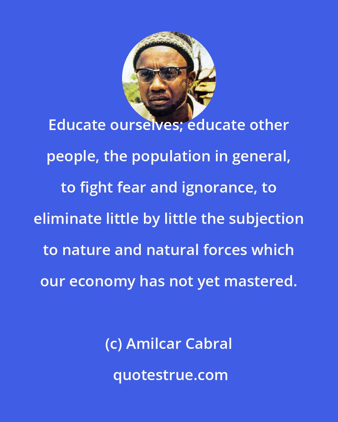 Amilcar Cabral: Educate ourselves; educate other people, the population in general, to fight fear and ignorance, to eliminate little by little the subjection to nature and natural forces which our economy has not yet mastered.