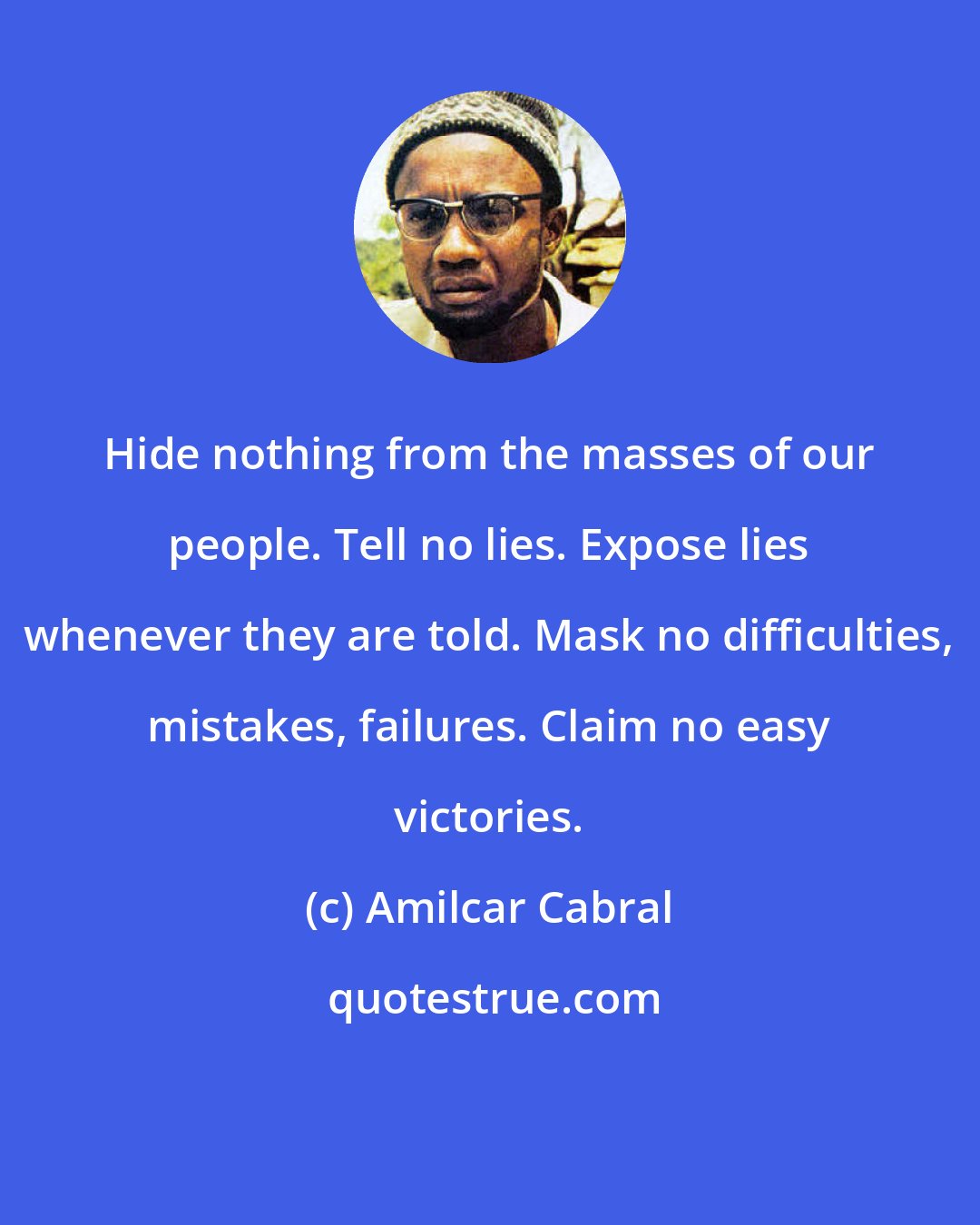 Amilcar Cabral: Hide nothing from the masses of our people. Tell no lies. Expose lies whenever they are told. Mask no difficulties, mistakes, failures. Claim no easy victories.