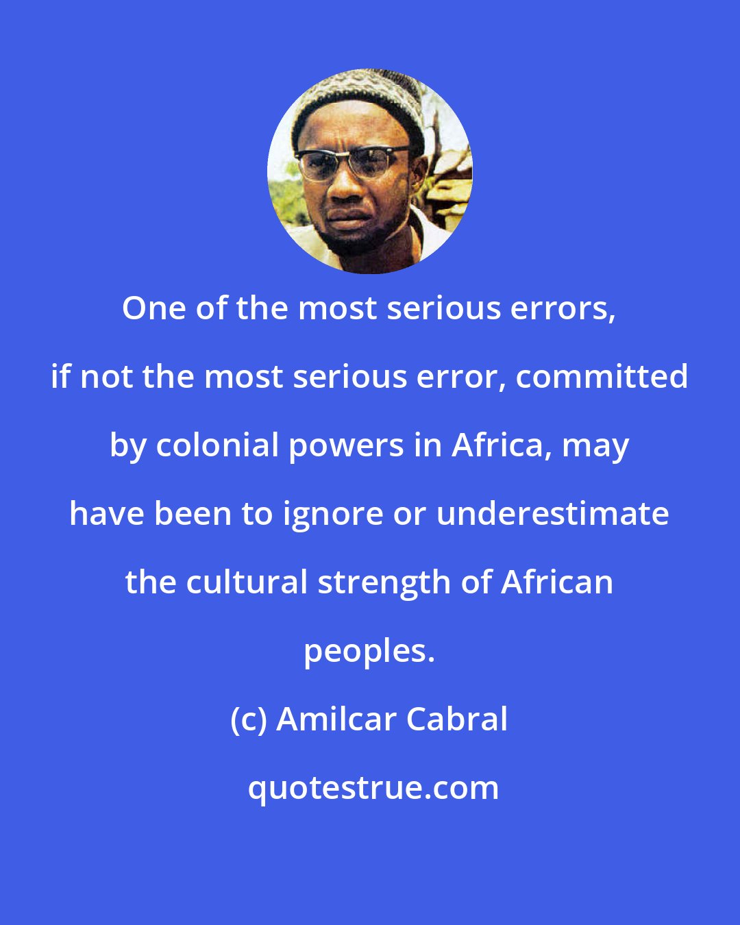 Amilcar Cabral: One of the most serious errors, if not the most serious error, committed by colonial powers in Africa, may have been to ignore or underestimate the cultural strength of African peoples.