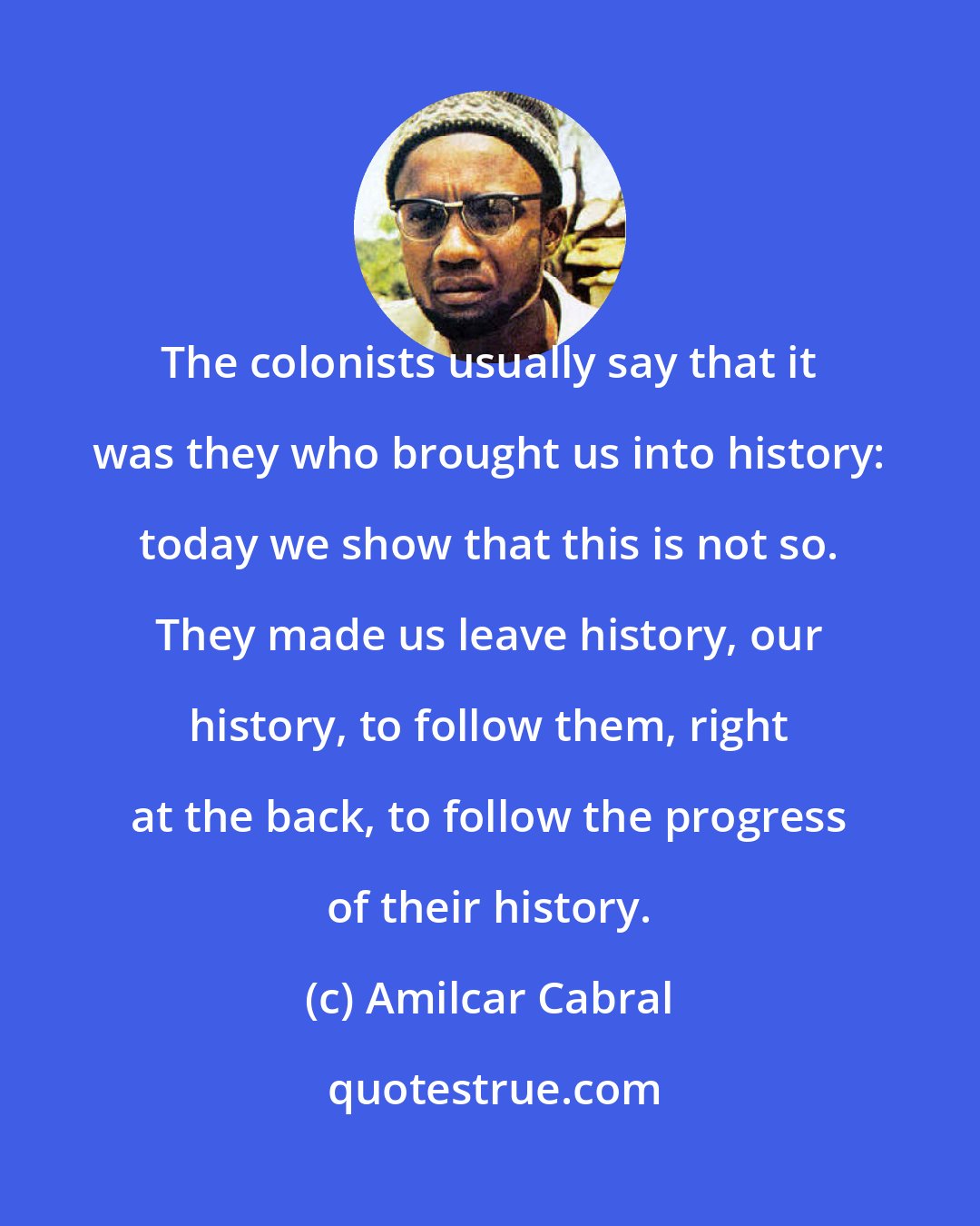 Amilcar Cabral: The colonists usually say that it was they who brought us into history: today we show that this is not so. They made us leave history, our history, to follow them, right at the back, to follow the progress of their history.