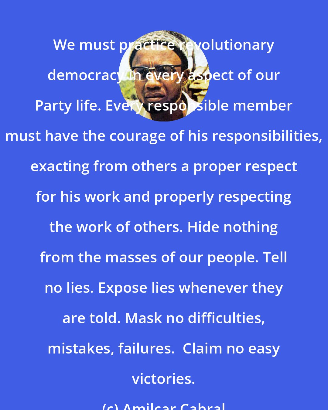 Amilcar Cabral: We must practice revolutionary democracy in every aspect of our Party life. Every responsible member must have the courage of his responsibilities, exacting from others a proper respect for his work and properly respecting the work of others. Hide nothing from the masses of our people. Tell no lies. Expose lies whenever they are told. Mask no difficulties, mistakes, failures.  Claim no easy victories.