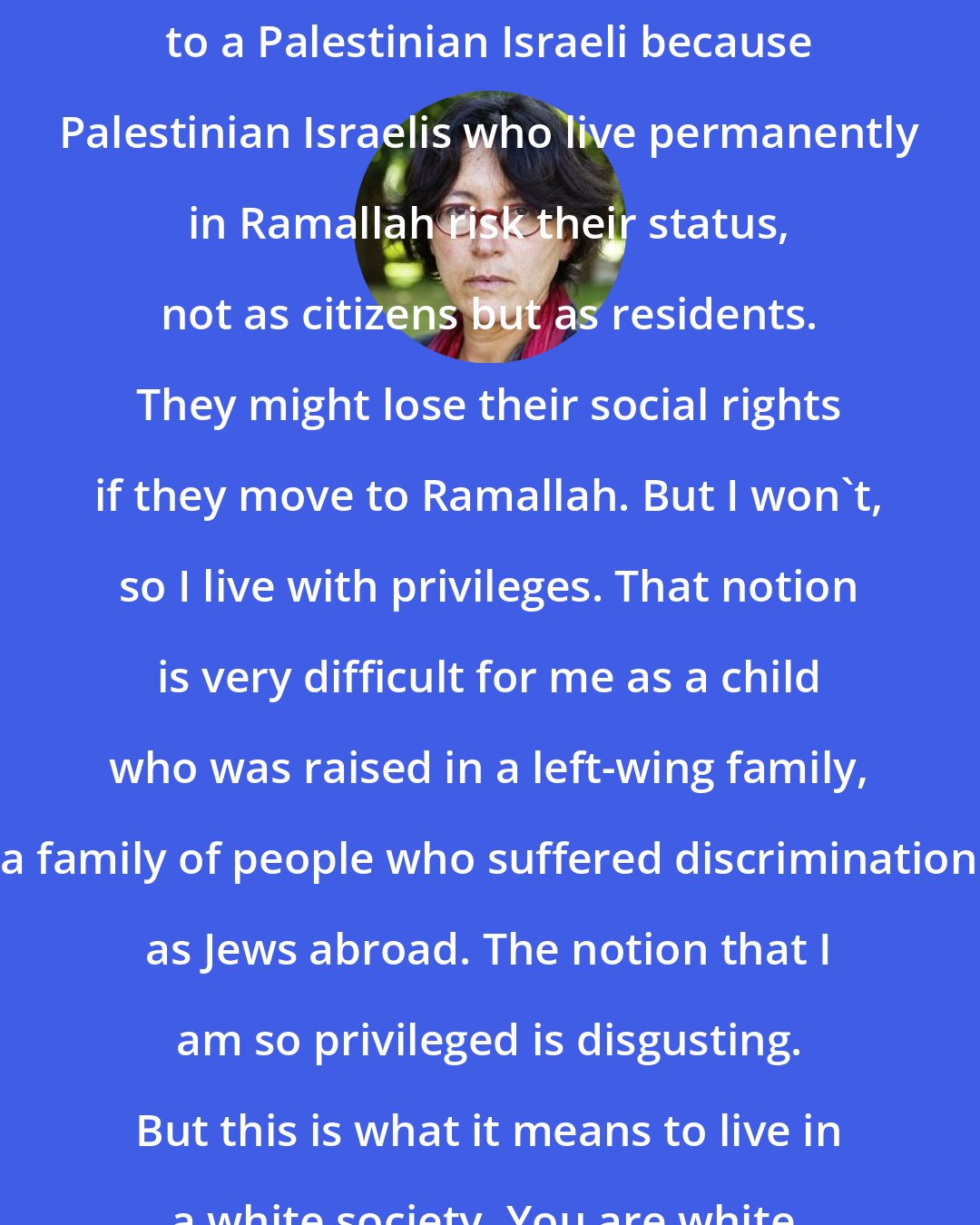 Amira Hass: I have privileges even in comparison to a Palestinian Israeli because Palestinian Israelis who live permanently in Ramallah risk their status, not as citizens but as residents. They might lose their social rights if they move to Ramallah. But I won't, so I live with privileges. That notion is very difficult for me as a child who was raised in a left-wing family, a family of people who suffered discrimination as Jews abroad. The notion that I am so privileged is disgusting. But this is what it means to live in a white society. You are white, so you are privileged.