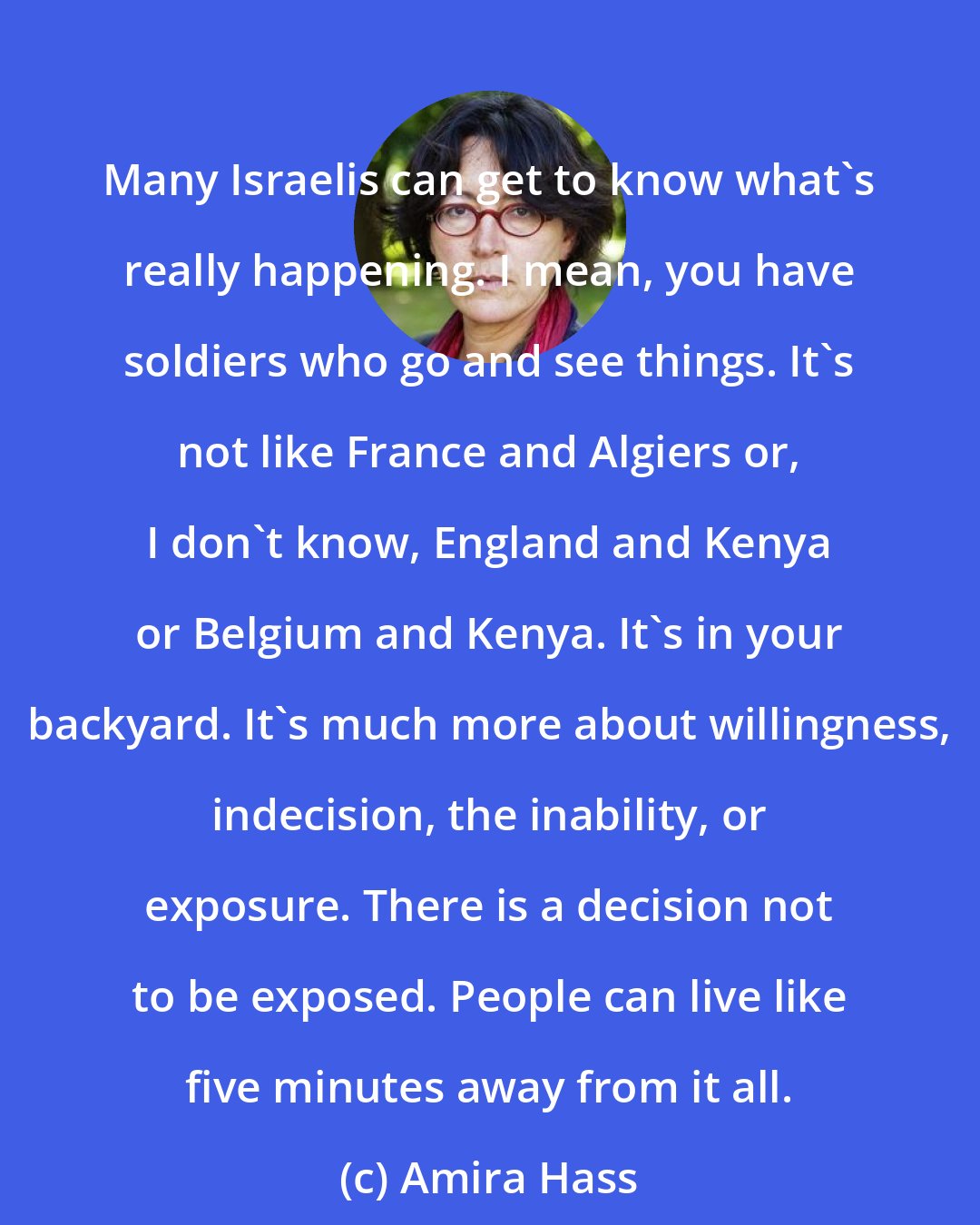 Amira Hass: Many Israelis can get to know what's really happening. I mean, you have soldiers who go and see things. It's not like France and Algiers or, I don't know, England and Kenya or Belgium and Kenya. It's in your backyard. It's much more about willingness, indecision, the inability, or exposure. There is a decision not to be exposed. People can live like five minutes away from it all.