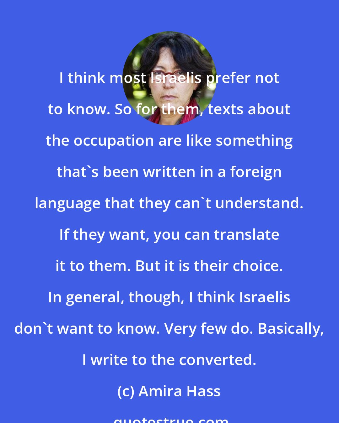 Amira Hass: I think most Israelis prefer not to know. So for them, texts about the occupation are like something that's been written in a foreign language that they can't understand. If they want, you can translate it to them. But it is their choice. In general, though, I think Israelis don't want to know. Very few do. Basically, I write to the converted.