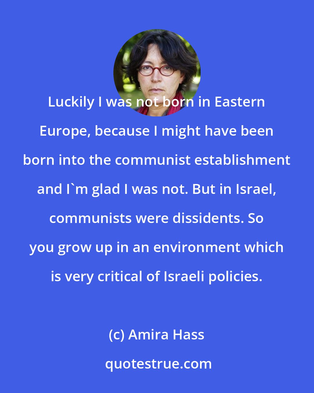 Amira Hass: Luckily I was not born in Eastern Europe, because I might have been born into the communist establishment and I'm glad I was not. But in Israel, communists were dissidents. So you grow up in an environment which is very critical of Israeli policies.