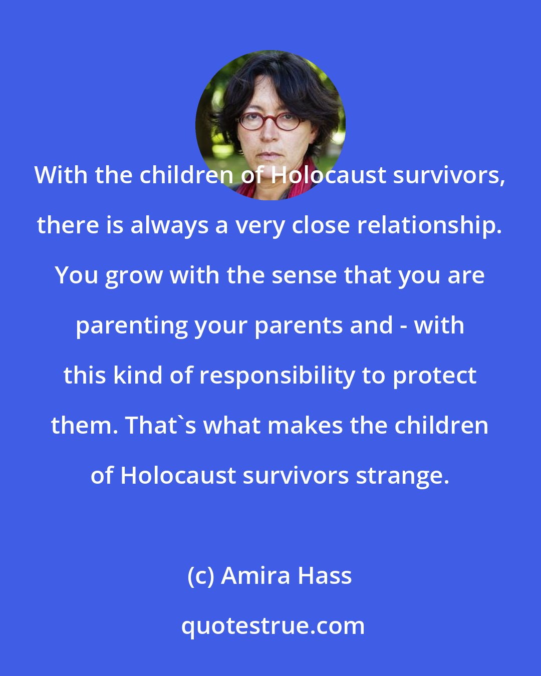 Amira Hass: With the children of Holocaust survivors, there is always a very close relationship. You grow with the sense that you are parenting your parents and - with this kind of responsibility to protect them. That's what makes the children of Holocaust survivors strange.