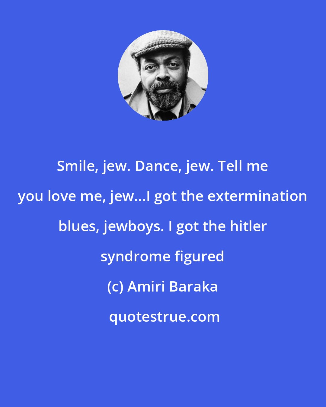 Amiri Baraka: Smile, jew. Dance, jew. Tell me you love me, jew...I got the extermination blues, jewboys. I got the hitler syndrome figured