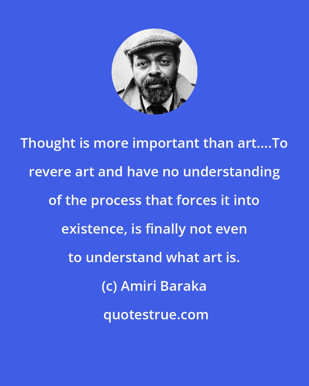 Amiri Baraka: Thought is more important than art....To revere art and have no understanding of the process that forces it into existence, is finally not even to understand what art is.