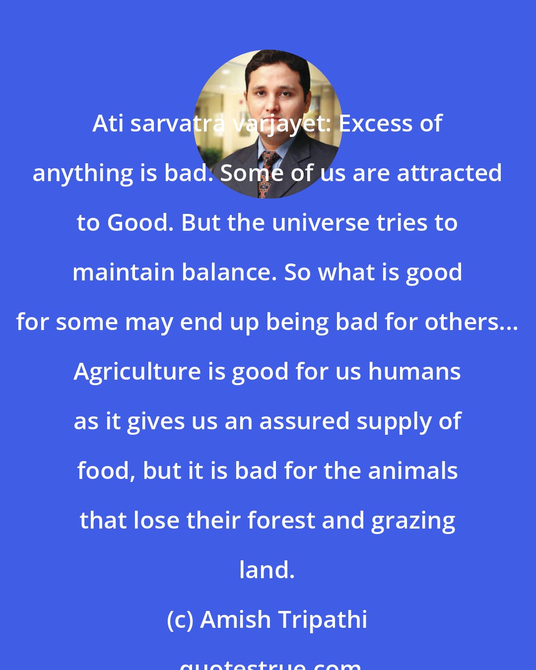 Amish Tripathi: Ati sarvatra varjayet: Excess of anything is bad. Some of us are attracted to Good. But the universe tries to maintain balance. So what is good for some may end up being bad for others... Agriculture is good for us humans as it gives us an assured supply of food, but it is bad for the animals that lose their forest and grazing land.