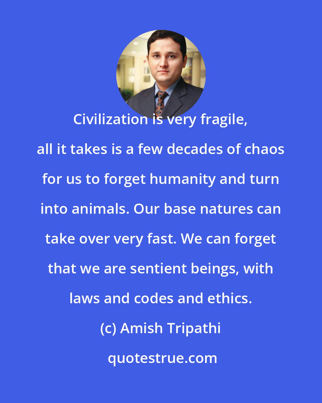 Amish Tripathi: Civilization is very fragile, all it takes is a few decades of chaos for us to forget humanity and turn into animals. Our base natures can take over very fast. We can forget that we are sentient beings, with laws and codes and ethics.