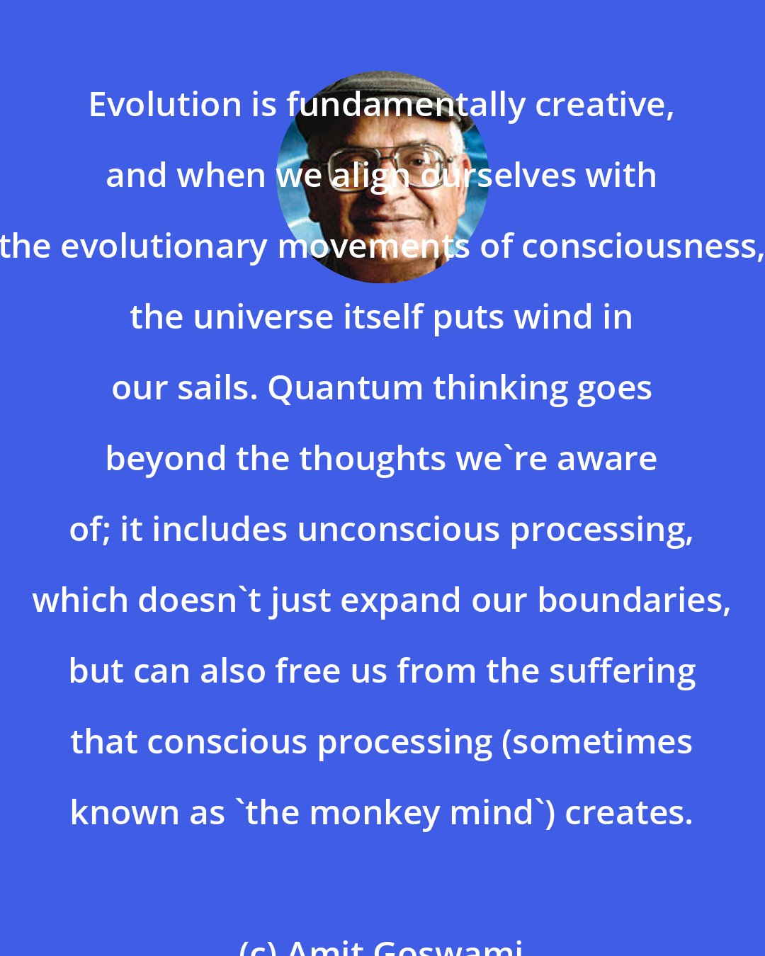Amit Goswami: Evolution is fundamentally creative, and when we align ourselves with the evolutionary movements of consciousness, the universe itself puts wind in our sails. Quantum thinking goes beyond the thoughts we're aware of; it includes unconscious processing, which doesn't just expand our boundaries, but can also free us from the suffering that conscious processing (sometimes known as 'the monkey mind') creates.