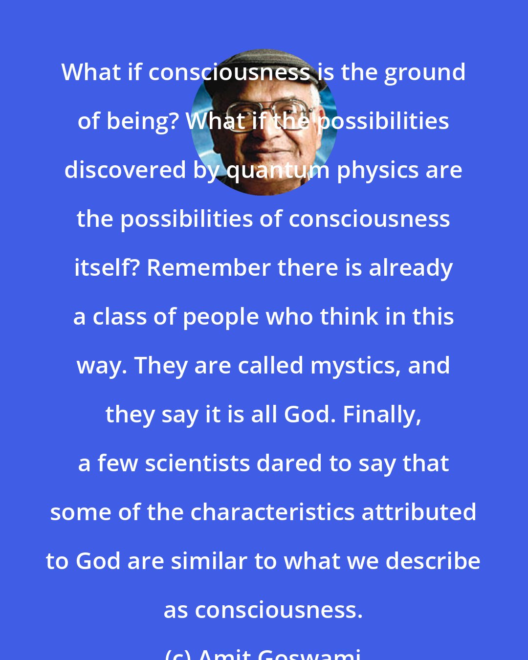 Amit Goswami: What if consciousness is the ground of being? What if the possibilities discovered by quantum physics are the possibilities of consciousness itself? Remember there is already a class of people who think in this way. They are called mystics, and they say it is all God. Finally, a few scientists dared to say that some of the characteristics attributed to God are similar to what we describe as consciousness.