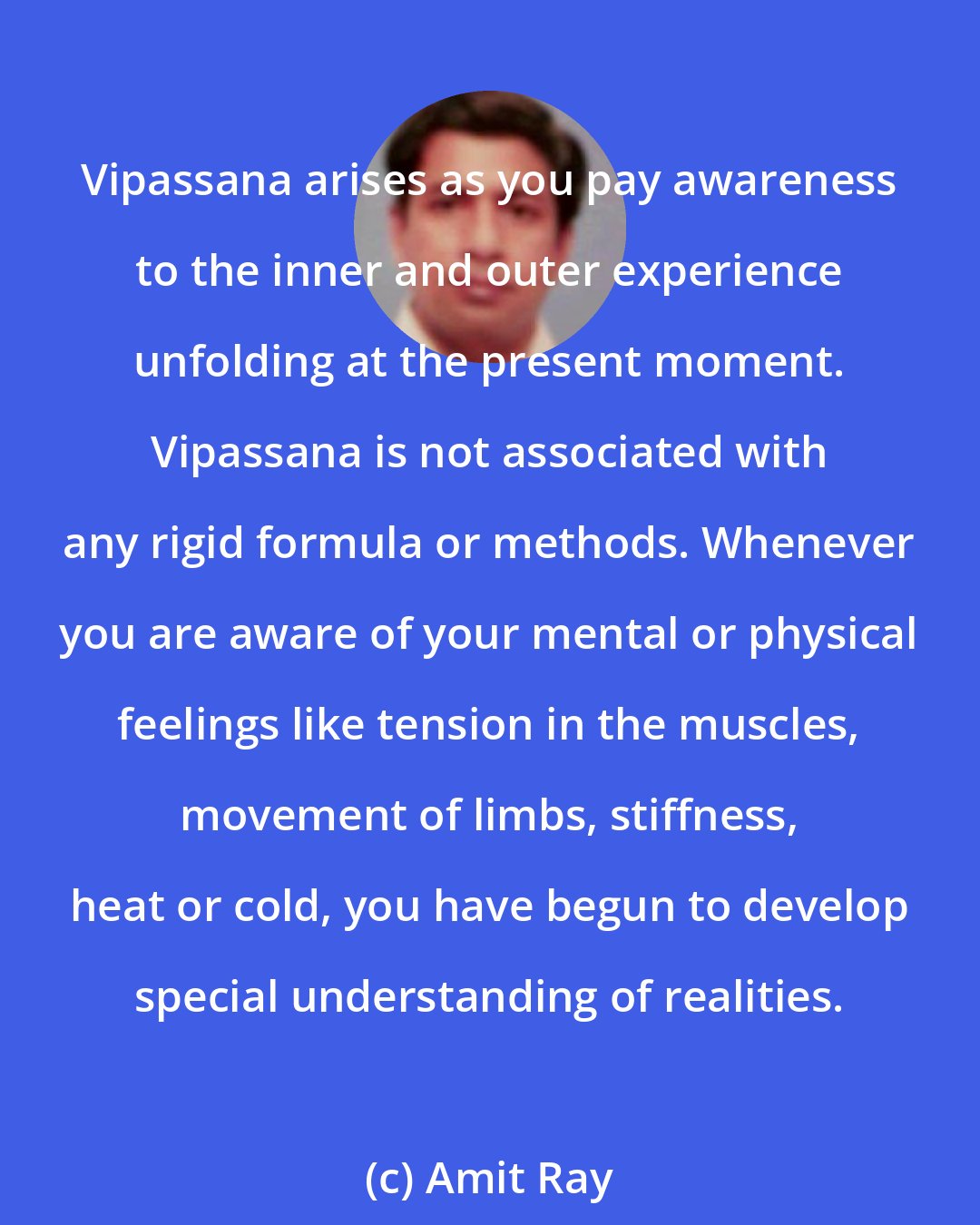 Amit Ray: Vipassana arises as you pay awareness to the inner and outer experience unfolding at the present moment. Vipassana is not associated with any rigid formula or methods. Whenever you are aware of your mental or physical feelings like tension in the muscles, movement of limbs, stiffness, heat or cold, you have begun to develop special understanding of realities.