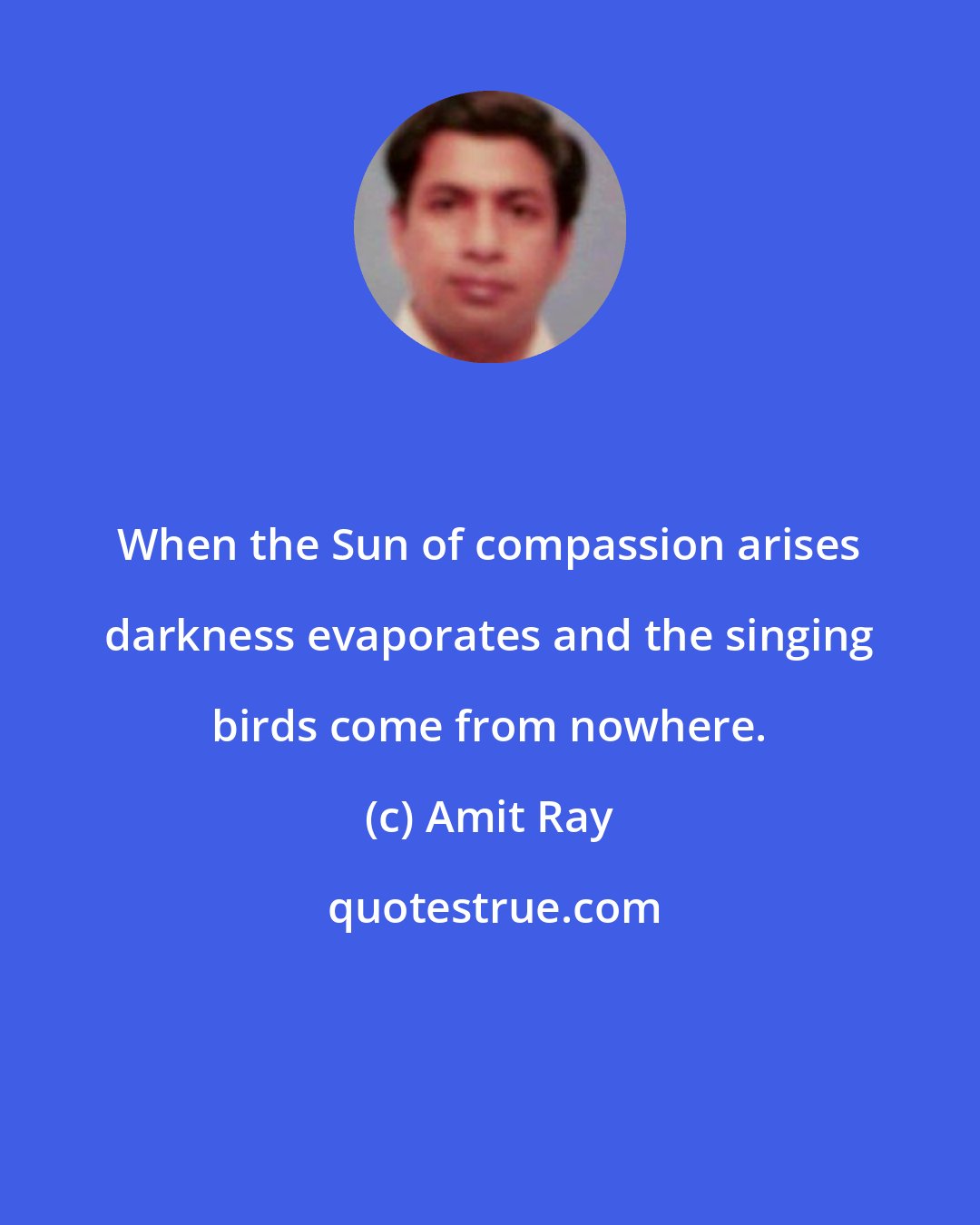 Amit Ray: When the Sun of compassion arises darkness evaporates and the singing birds come from nowhere.