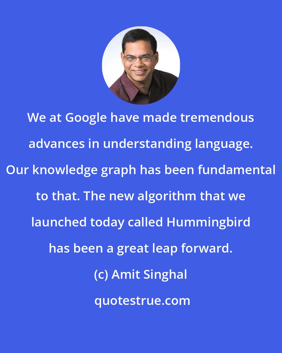 Amit Singhal: We at Google have made tremendous advances in understanding language. Our knowledge graph has been fundamental to that. The new algorithm that we launched today called Hummingbird has been a great leap forward.