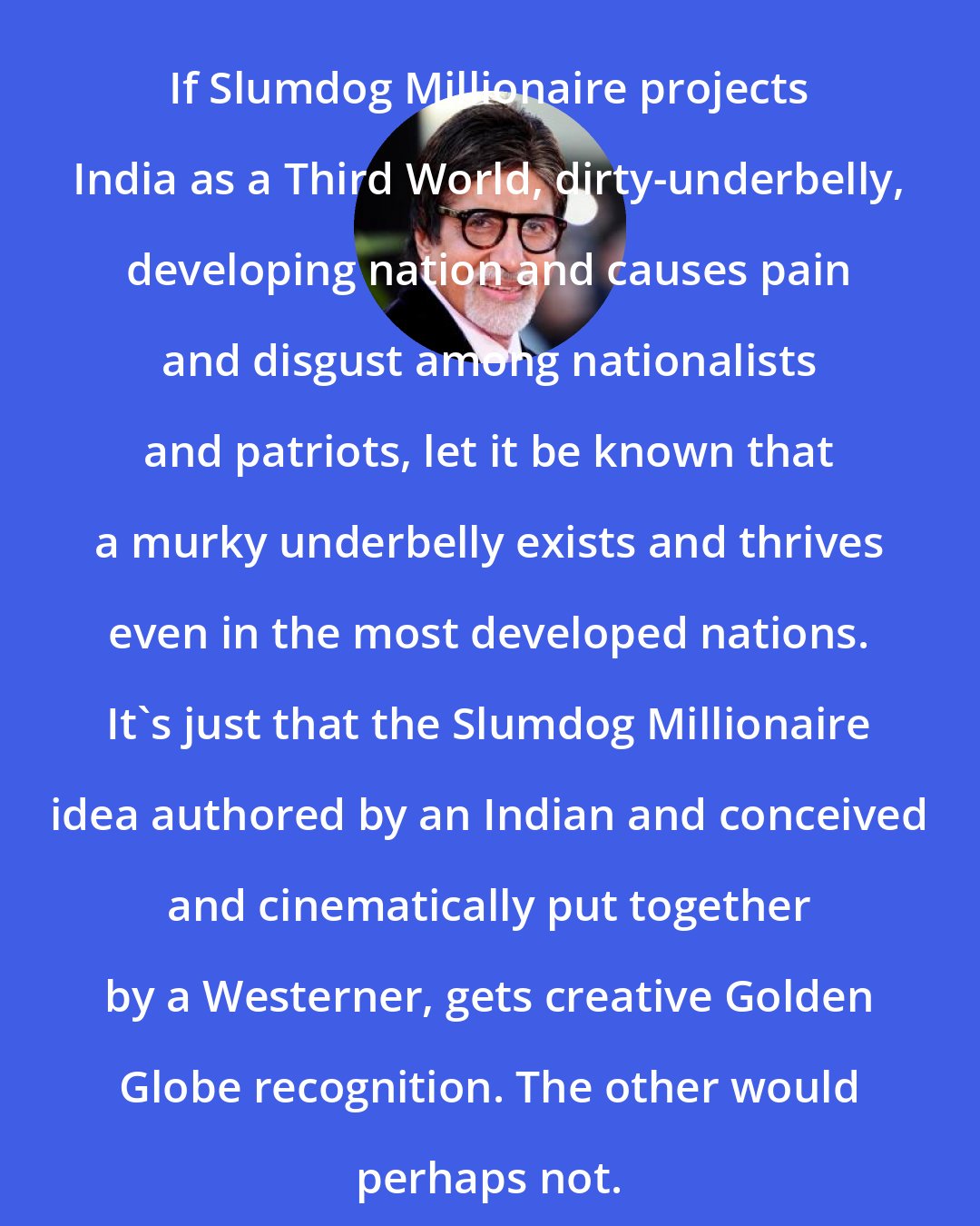 Amitabh Bachchan: If Slumdog Millionaire projects India as a Third World, dirty-underbelly, developing nation and causes pain and disgust among nationalists and patriots, let it be known that a murky underbelly exists and thrives even in the most developed nations. It's just that the Slumdog Millionaire idea authored by an Indian and conceived and cinematically put together by a Westerner, gets creative Golden Globe recognition. The other would perhaps not.