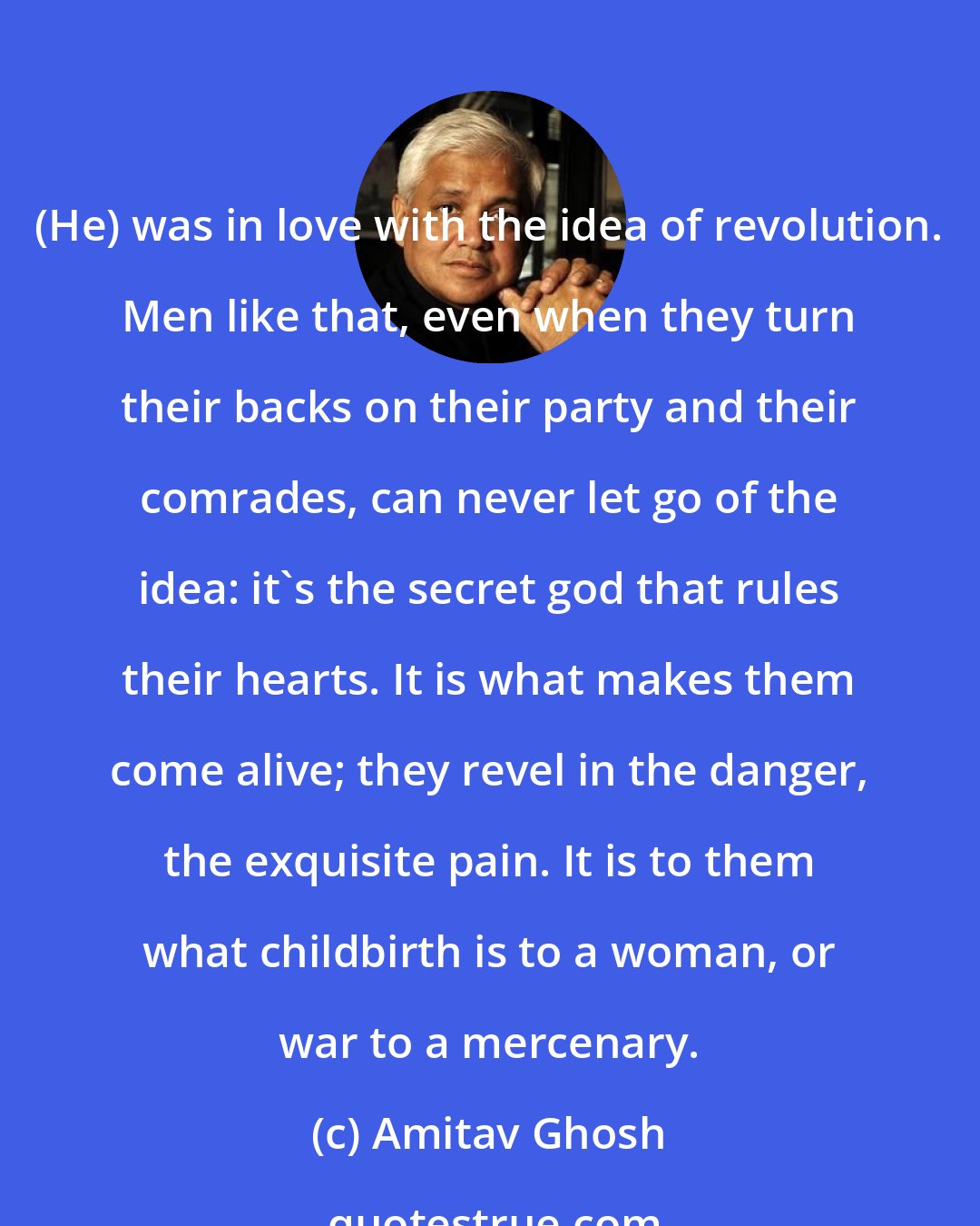 Amitav Ghosh: (He) was in love with the idea of revolution. Men like that, even when they turn their backs on their party and their comrades, can never let go of the idea: it's the secret god that rules their hearts. It is what makes them come alive; they revel in the danger, the exquisite pain. It is to them what childbirth is to a woman, or war to a mercenary.