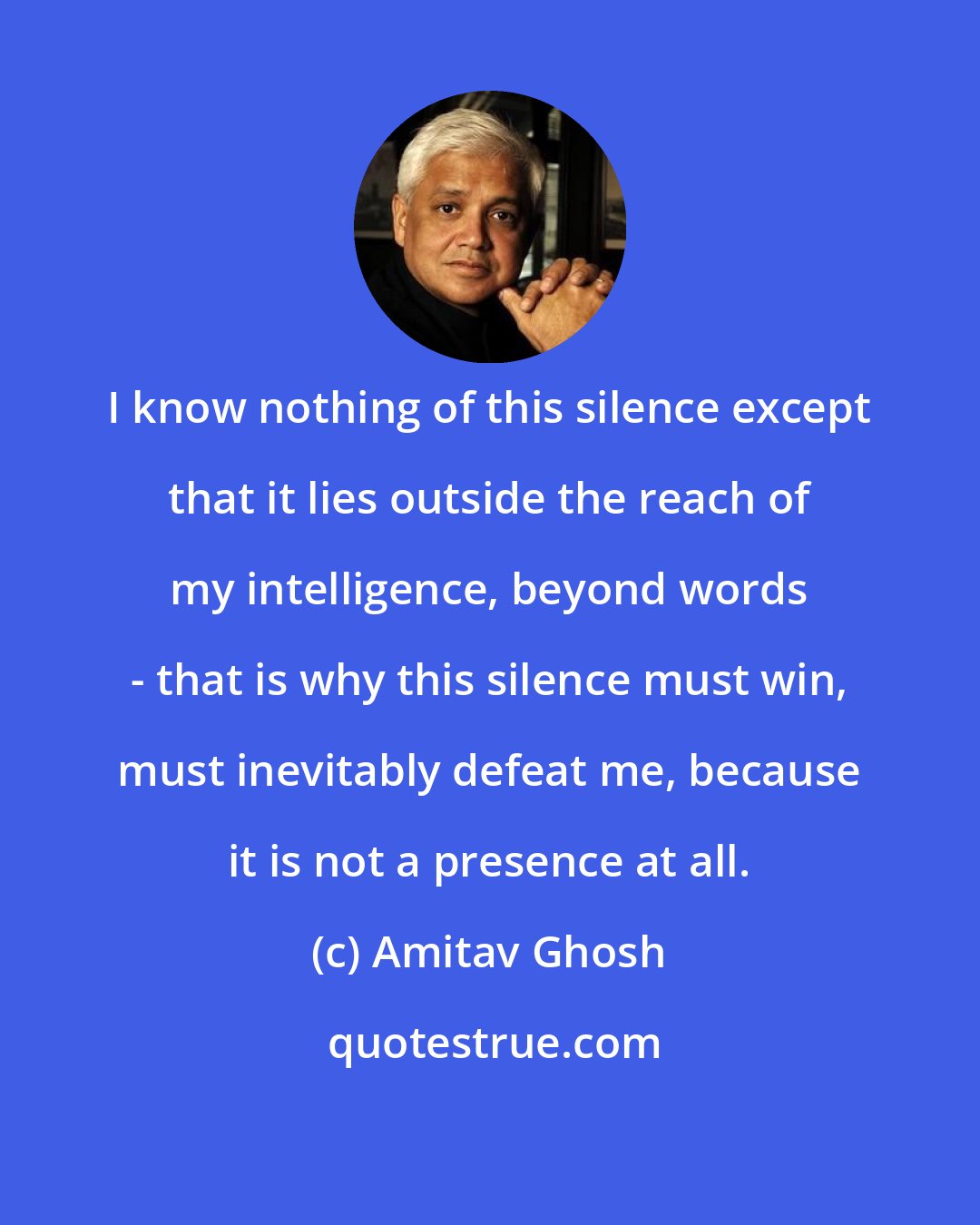 Amitav Ghosh: I know nothing of this silence except that it lies outside the reach of my intelligence, beyond words - that is why this silence must win, must inevitably defeat me, because it is not a presence at all.