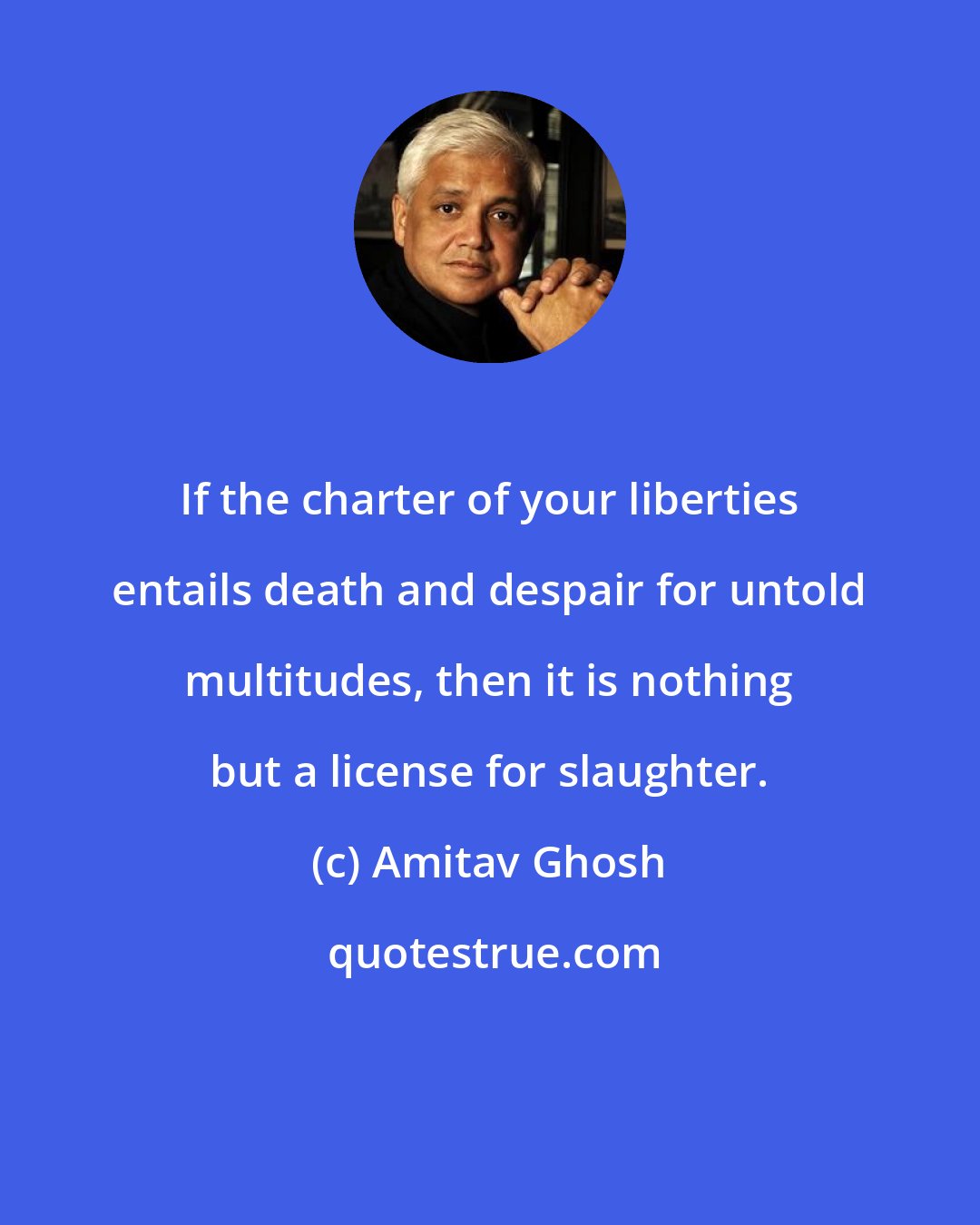 Amitav Ghosh: If the charter of your liberties entails death and despair for untold multitudes, then it is nothing but a license for slaughter.