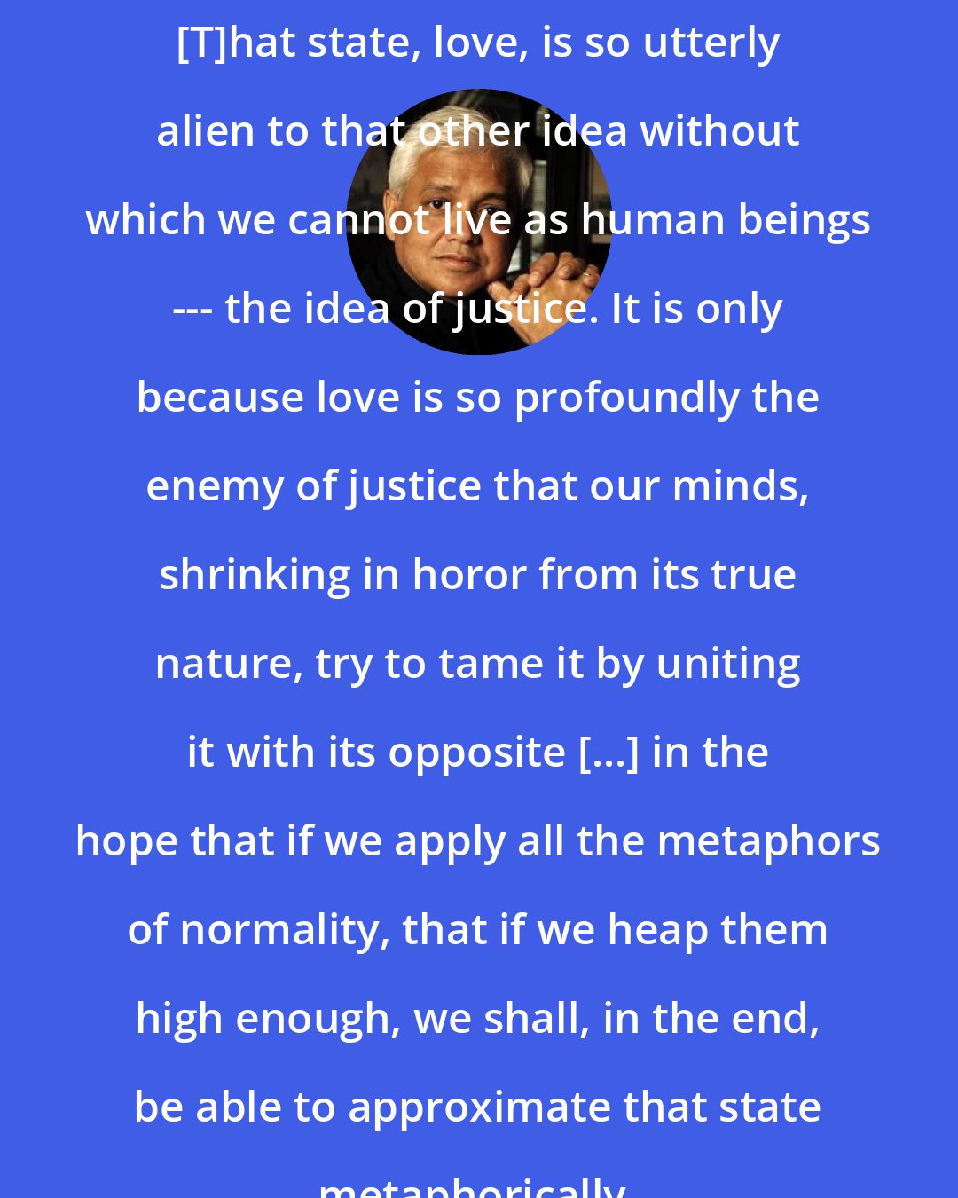 Amitav Ghosh: [T]hat state, love, is so utterly alien to that other idea without which we cannot live as human beings --- the idea of justice. It is only because love is so profoundly the enemy of justice that our minds, shrinking in horor from its true nature, try to tame it by uniting it with its opposite [...] in the hope that if we apply all the metaphors of normality, that if we heap them high enough, we shall, in the end, be able to approximate that state metaphorically.